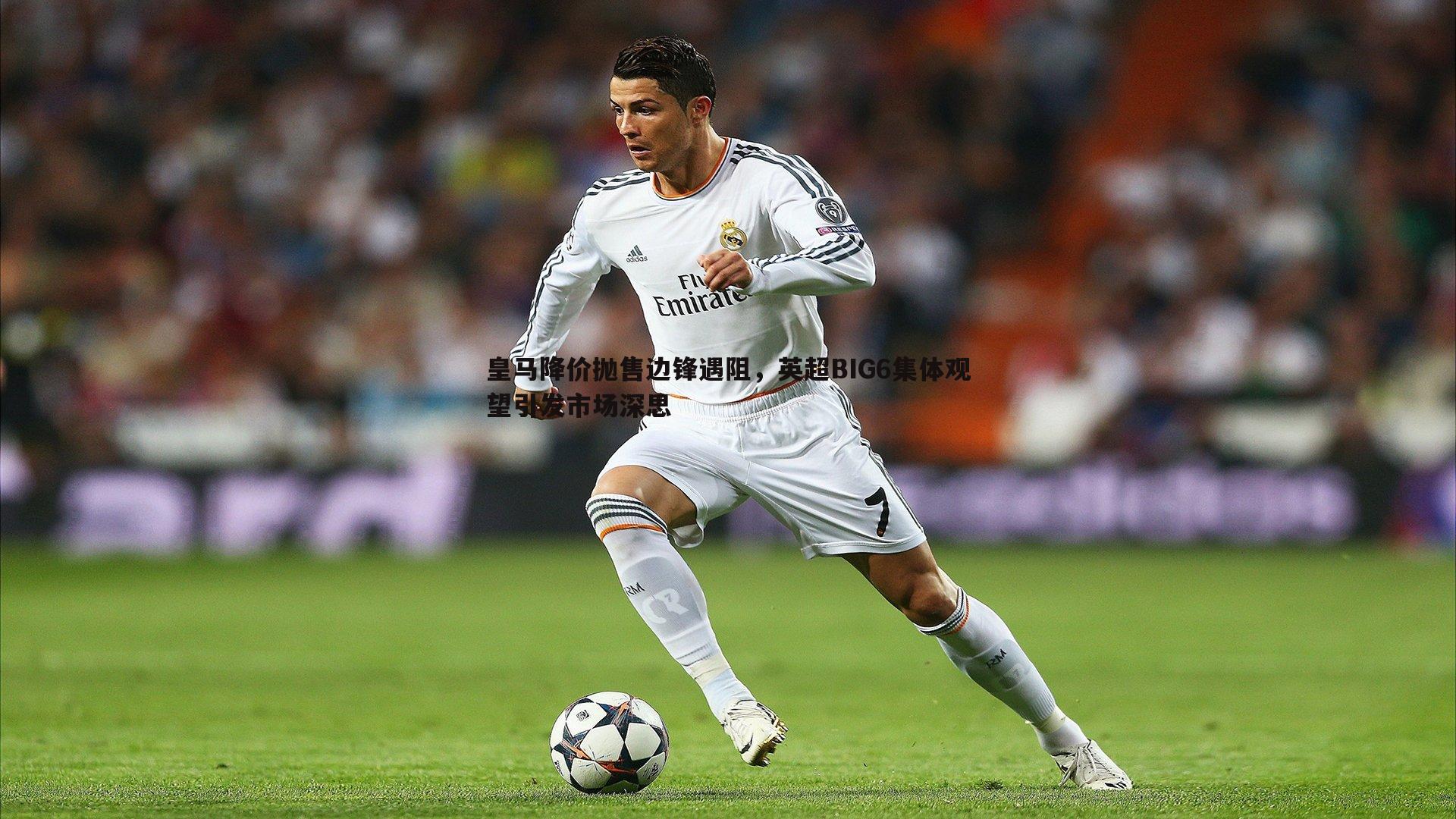 皇马降价抛售边锋遇阻,英超BIG6集体观望引发市场深思