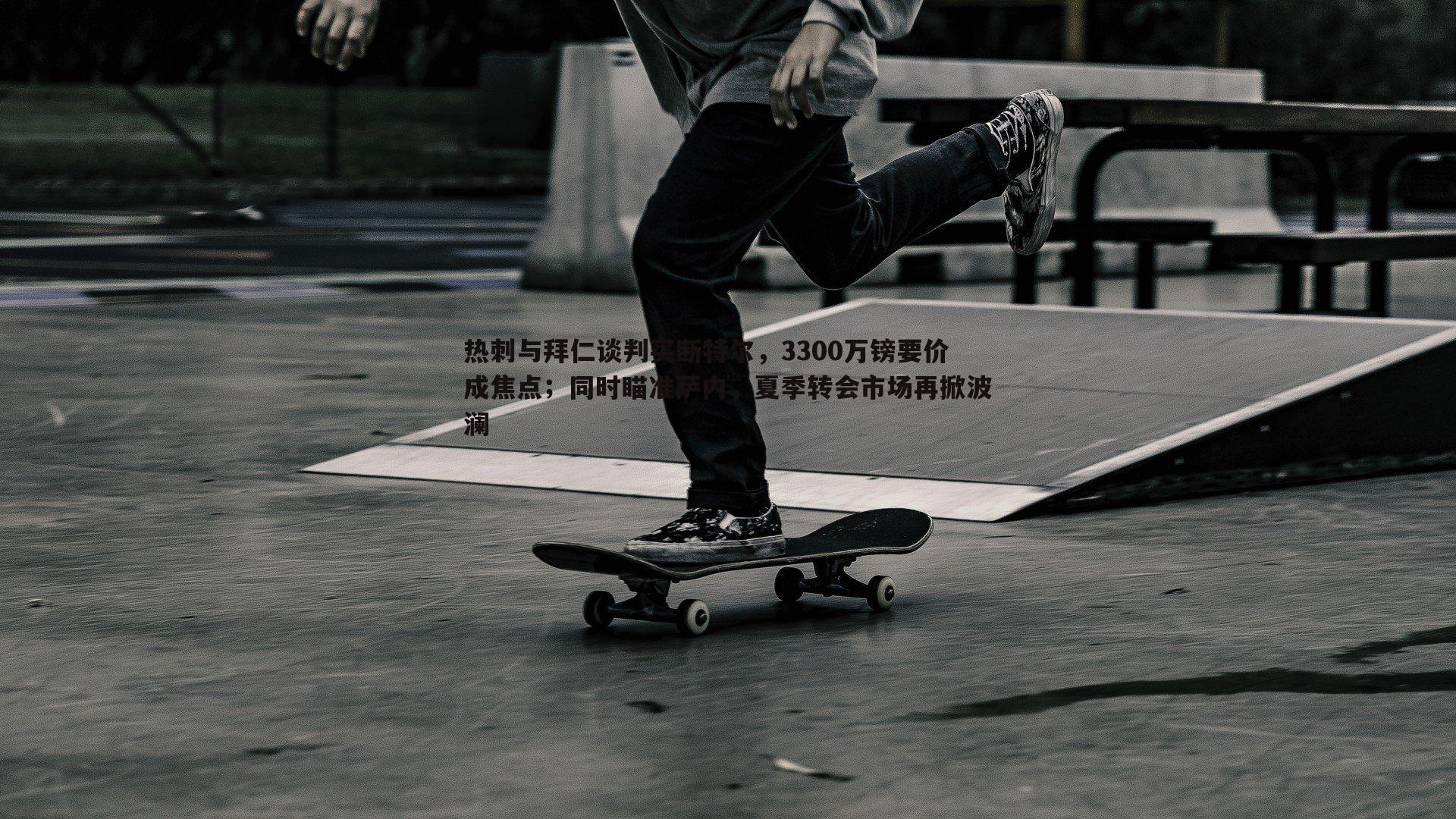 热刺与拜仁谈判买断特尔,3300万镑要价成焦点;同时瞄准萨内,夏季转会市场再掀波澜